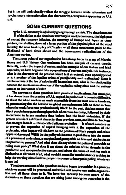 s bu it 100 will undoubledly reflee the struggle betweea white reformisen asd revwlutionary intcrnationalism that characterizcs every mass appeasing oa US. soil. SOME CURRENT QUESTIONS TS, ccomamy s cbionsly g throngh a . The abaodonment ofthe dollar as the dossinant carrency ia world commescx, the high cost of encrgy, the runaway isflation, the recovery of Europe and Japan as com- petitors,the shulling down of a large portion of the physical plant of the steel industry, the acar bankrupicy of Chrysler — all these occureaces point (0 the likelibood of bard times shead and the conscquent radicalization of the Amesican worker. ‘The strong point of our organization has always beea its grasp of Marxist theory and USS. history. Our weakaess has beea analysis of curreat trcads. Reczaily, under the impact of cveats asd the exemplc of our Htalian and Irish u—-g-h—hq;:uh-q-d—::t—n-—lfiniu-q ‘what s the character of the prescat crisis? s stractural, cvea apocalyptical, or is t another of the familiar crises of profisbilty asd roalization? Does i imvolvea cisis of he law of value isclf? In amother arca, what isthe: i betweca the mubt-natioaalization of the capitalist rufing class aod the mation- state as an instrument of ruc? The answers (0 these questions have practical implications. For cxample, it has ahvays been the practics of US. capital, in periods of ecoaomic difficalty, 10 shickd the whitc workers a5 much a8 possible from the most scvere burdcas, by guarantceing that the heaviest weight of macasployment falls oa those scctors where the work force was predomiaaatly Black. Ia the past, this has meast that Black people have goac through periods of extreme hardship, followed by their re-catrance ia larger sumbers than before into the basic industrics. If the ‘prescat crisisis of a differeat character thas previos oacs, snd f he techaology that cmerges from it — the so-called sificoa revolution — is of such a ature as to preveat the capassion of capital bringiog with i the cxpassion of the ‘proletariat, what impact willhis have o the position of Black peoplc and other oppresscd groups? Will i be the poicy of the statz 10 push theas into the status ‘ofa permancat undercless, a marginakized group with mo firm asd stablo tics to the productive process? Asd whal does this say abost the policy of gemocide as - ruling class poficy? What docs it say abowt the relation of the struggk: im the productive and noe-produciive scctors, aad about the value of making sach m.“rw‘d‘wfiwfll—hm-fih wn&;uuqd-ump-—-——uh-fipfiq,m itmaybe? mhnmd&—d—nhi—hefidfl.hlm ‘which we expect will be protracied ead which will ivolve our catiro orgasiza- tion and all those close 10 it. We have but receatly become aware of the discussions on these questions that are taking place among our comrades i the
